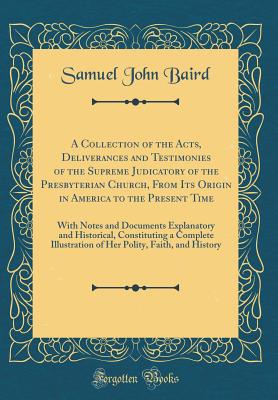 A Collection of the Acts, Deliverances and Testimonies of the Supreme Judicatory of the Presbyterian Church, from Its Origin in America to the Present Time: With Notes and Documents Explanatory and Historical, Constituting a Complete Illustration of Her P - Baird, Samuel John