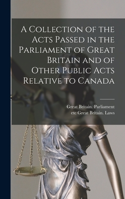 A Collection of the Acts Passed in the Parliament of Great Britain and of Other Public Acts Relative to Canada [microform] - Great Britain Parliament (Creator), and Great Britain Laws, Etc (Creator)