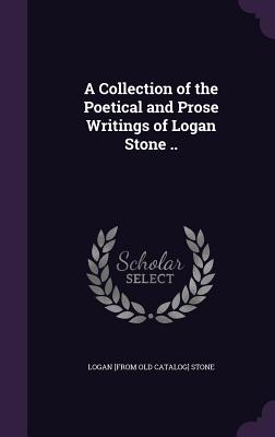 A Collection of the Poetical and Prose Writings of Logan Stone .. - Stone, Logan [From Old Catalog]