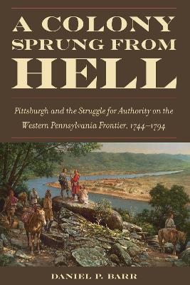 A Colony Sprung from Hell: Pittsburgh and the Struggle for Authority on the Western Pennsylvania Frontier, 1744-1794 - Barr, Daniel P
