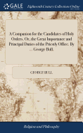 A Companion for the Candidates of Holy Orders. Or, the Great Importance and Principal Duties of the Priestly Office. By ... George Bull,