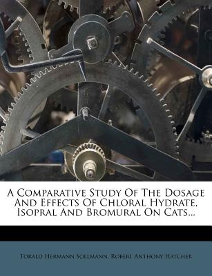 A Comparative Study of the Dosage and Effects of Chloral Hydrate, Isopral and Bromural on Cats... - Sollmann, Torald Hermann, and Robert Anthony Hatcher (Creator)