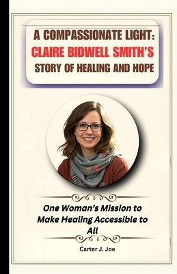 A Compassionate Light: Claire Bidwell Smith's Story of Healing and Hope: One Woman's Mission to Make Healing Accessible to All - Joe, Carter J