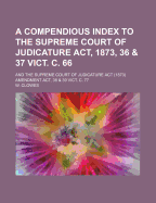 A Compendious Index to the Supreme Court of Judicature Act, 1873, 36 & 37 Vict. C. 66: and the Supreme Court of Judicature Act (1873) Amendment Act, 38 & 39 Vict. C. 77