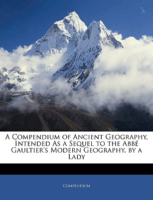 A Compendium of Ancient Geography, Intended as a Sequel to the Abb Gaultier's Modern Geography. by a Lady - Compendium