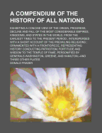 A Compendium of the History of All Nations: Exhibiting a Concise View of the Origin, Progress, Decline and Fall of the Most Considerable Empires, Kingdoms, and States of the World, from the Earliest Times to the Present Period. Interspersed with a Short a