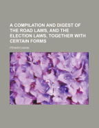 A Compilation and Digest of the Road Laws, and the Election Laws, Together with Certain Forms