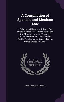 A Compilation of Spanish and Mexican Law: In Relation to Mines, and Titles to Real Estate, in Force in California, Texas and New Mexico; and in the Territories Acquired Under the Louisiana and Florida Treaties, When Annexed to the United States. Volume I - Rockwell, John Arnold