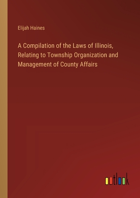 A Compilation of the Laws of Illinois, Relating to Township Organization and Management of County Affairs - Haines, Elijah