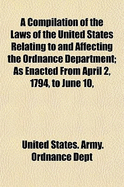 A Compilation of the Laws of the United States Relating to and Affecting the Ordnance Department: As Enacted from April 2, 1794, to June 10, 1872.