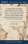 A Compleat Body of Distilling, Explaining the Mysteries of That Science, in a Most Easy and Familiar Manner; Containing an Exact and Accurate Method of Making all the Compound Cordial-waters now in use, ... In two Parts. By George Smith,