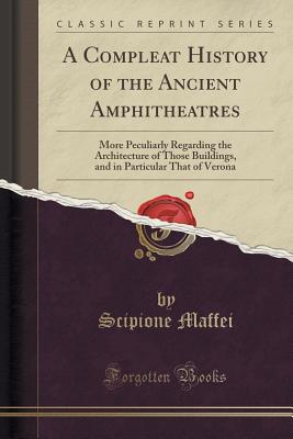 A Compleat History of the Ancient Amphitheatres: More Peculiarly Regarding the Architecture of Those Buildings, and in Particular That of Verona (Classic Reprint) - Maffei, Scipione