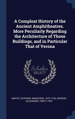 A Compleat History of the Ancient Amphitheatres. More Peculiarly Regarding the Architecture of Those Buildings, and in Particular That of Verona - Maffei, Scipione, and Gordon, Alexander