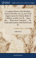 A Compleat History of the Rebellion, From its First Rise, in 1745, to its Total Suppression at the Glorious Battle of Culloden, in April, 1746. By ... James Ray, ... Wherein are Contained, ... The Tryals and Excutions of the Rebel Lords, &c