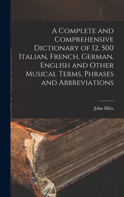 A Complete and Comprehensive Dictionary of 12, 500 Italian, French, German, English and Other Musical Terms, Phrases and Abbreviations - Hiles, John