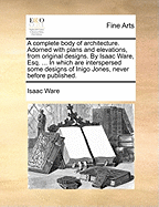 A Complete Body of Architecture. Adorned with Plans and Elevations, from Original Designs. by Isaac Ware, Esq. ... in Which Are Interspersed Some Designs of Inigo Jones, Never Before Published
