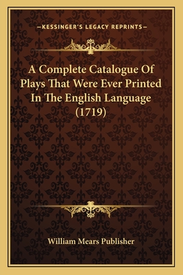 A Complete Catalogue of Plays That Were Ever Printed in the English Language (1719) - William Mears Publisher