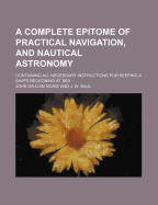 A Complete Epitome of Practical Navigation, and Nautical Astronomy; Containing All Necessary Instructions for Keeping a Ship's Reckoning at Sea