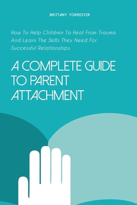 A Complete Guide to Parent Attachment: How To Help Children To Heal From Trauma And Learn The Skills They Need For Successful Relationships - Forrester, Brittany