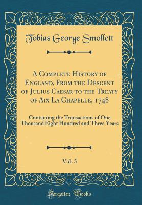 A Complete History of England, from the Descent of Julius Caesar to the Treaty of AIX La Chapelle, 1748, Vol. 3: Containing the Transactions of One Thousand Eight Hundred and Three Years (Classic Reprint) - Smollett, Tobias George