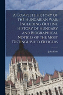 A Complete History of the Hungarian War, Including Outline History of Hungary and Biographical Notices of the Most Distinguished Officers