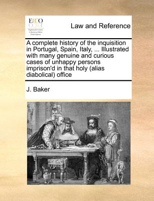 A complete history of the inquisition in Portugal, Spain, Italy, ... Illustrated with many genuine and curious cases of unhappy persons imprison'd in that holy (alias diabolical) office - Baker, J
