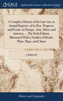 A Complete History of the Late war, or Annual Register, of its Rise, Progress, and Events, in Europe, Asia, Africa, and America. ... The Sixth Edition. Illustrated With a Number of Heads, Plans, Maps, and Charts - Wright, J