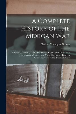 A Complete History of the Mexican War: Its Causes, Conduct, and Consequences: Comprising an Account of the Various Military and Naval Operations, From Its Commencement to the Treaty of Peace - Brooks, Nathan Covington