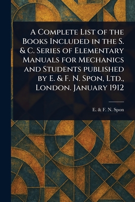 A Complete List of the Books Included in the S. & C. Series of Elementary Manuals for Mechanics and Students Published by E. & F. N. Spon, Ltd., London. January 1912 - Spon, E & F N