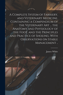 A Complete System of Farriery, and Veterinary Medicine. Containing a Compendium of the Veterinary Art ... the Anatomy and Physiology of the Foot, and the Principles and Practice of Shoeing. with Observations on Stable Management ..