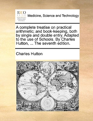 A Complete Treatise on Practical Arithmetic; And Book-Keeping, Both by Single and Double Entry. Adapted to the Use of Schools. by Charles Hutton, ... the Seventh Edition. - Hutton, Charles