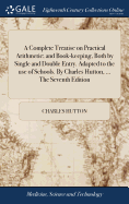 A Complete Treatise on Practical Arithmetic; and Book-keeping, Both by Single and Double Entry. Adapted to the use of Schools. By Charles Hutton, ... The Seventh Edition