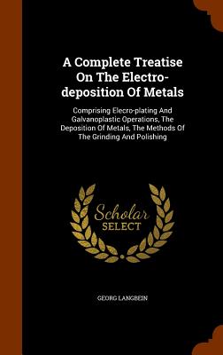A Complete Treatise On The Electro-deposition Of Metals: Comprising Elecro-plating And Galvanoplastic Operations, The Deposition Of Metals, The Methods Of The Grinding And Polishing - Langbein, Georg