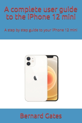 A complete user guide to the iPhone 12 mini: A step by step guide to your iPhone 12 mini - Gates, Bernard