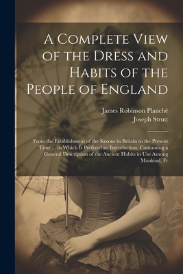 A Complete View of the Dress and Habits of the People of England: From the Establishment of the Saxons in Britain to the Present Time ... to Which Is Prefixed an Introduction, Containing a General Description of the Ancient Habits in Use Among Mankind, Fr - Planch?, James Robinson, and Strutt, Joseph