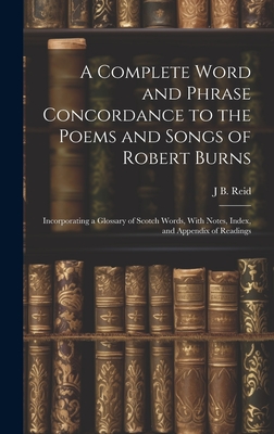 A Complete Word and Phrase Concordance to the Poems and Songs of Robert Burns: Incorporating a Glossary of Scotch Words, With Notes, Index, and Appendix of Readings - Reid, J B