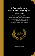 A Comprehensive Grammar of the English Language: Containing Many Original Features, Especially in the Treatment of Verbs and the Omission of Technical Terms: in Two Parts: Comprising a Complete Elementary Course