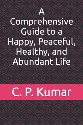 A Comprehensive Guide to a Happy, Peaceful, Healthy, and Abundant Life - Kumar, C P