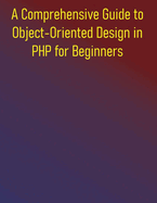 A Comprehensive Guide to Object-Oriented Design in PHP for Beginners: Mastering Object-Oriented Programming and Design Patterns in PHP: From Foundations to Frameworks