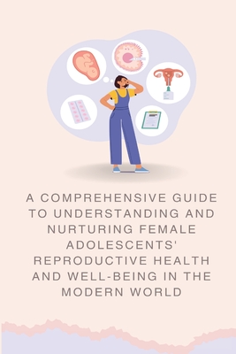 A Comprehensive Guide to Understanding and Nurturing Female Adolescents' Reproductive Health and Well-being in the Modern World - 