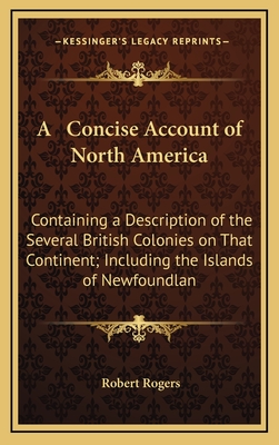 A Concise Account of North America: Containing a Description of the Several British Colonies on That Continent; Including the Islands of Newfoundlan - Rogers, Robert