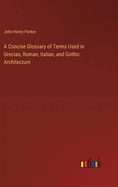 A Concise Glossary of Terms Used in Grecian, Roman, Italian, and Gothic Architecture