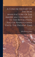 A Concise History of the Iron Manufacture of the American Colonies Up to the Revolution, and of Pennsylvania Until the Present Time
