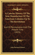 A Concise History of the Iron Manufacture of the American Colonies Up to the Revolution, and of Pennsylvania Until the Present Time
