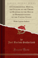 A Congressional Manual, or Outline of the Order of Business in the House of Representatives of the United States: With Copious Indexes (Classic Reprint)