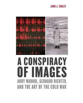 A Conspiracy of Images: Andy Warhol, Gerhard Richter, and the Art of the Cold War - Curley, John J