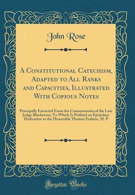 A Constitutional Catechism, Adapted to All Ranks and Capacities, Illustrated with Copious Notes: Principally Extracted from the Commentaries of the Late Judge Blackstone; To Which Is Prefixed an Epistolary Dedication to the Honorable Thomas Erskine, M. P - Rose, John, Sir