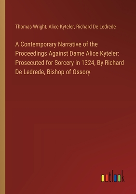 A Contemporary Narrative of the Proceedings Against Dame Alice Kyteler: Prosecuted for Sorcery in 1324, By Richard De Ledrede, Bishop of Ossory - Wright, Thomas, and Kyteler, Alice, and Ledrede, Richard De