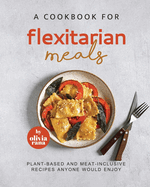 A Cookbook for Flexitarian Meals: Plant-Based and Meat-Inclusive Recipes Anyone Would Enjoy