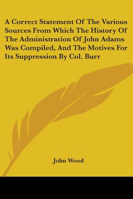 A Correct Statement Of The Various Sources From Which The History Of The Administration Of John Adams Was Compiled, And The Motives For Its Suppression By Col. Burr - Wood, John